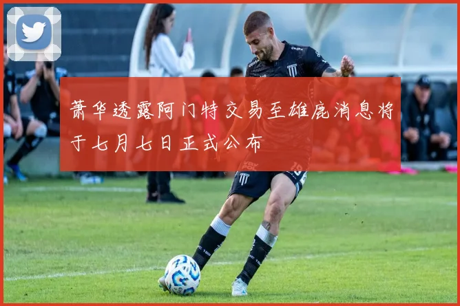萧华透露阿门特交易至雄鹿消息将于七月七日正式公布