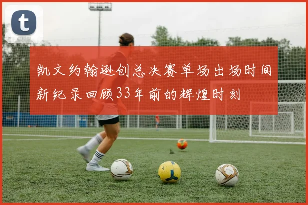 凯文约翰逊创总决赛单场出场时间新纪录回顾33年前的辉煌时刻