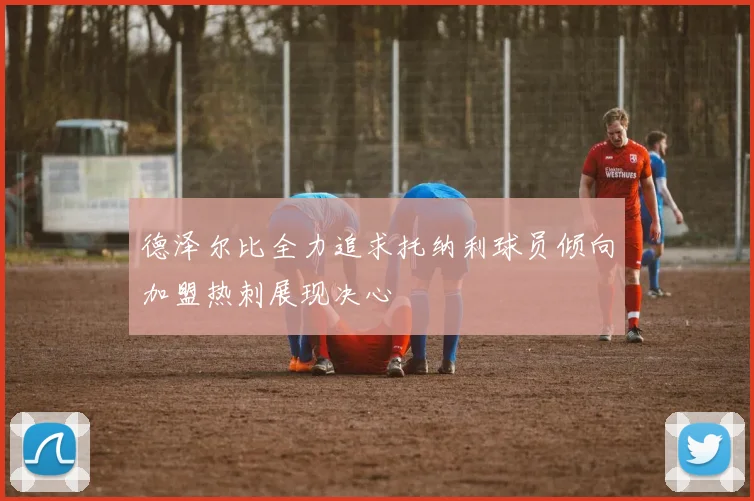 德泽尔比全力追求托纳利球员倾向加盟热刺展现决心