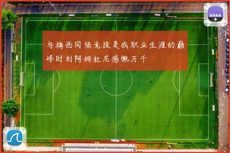 与梅西同场竞技是我职业生涯的巅峰时刻阿姆杜尼感慨万千