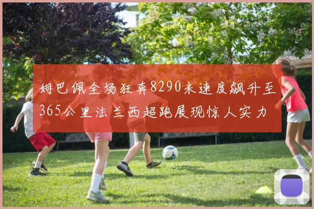 姆巴佩全场狂奔8290米速度飙升至365公里法兰西超跑展现惊人实力