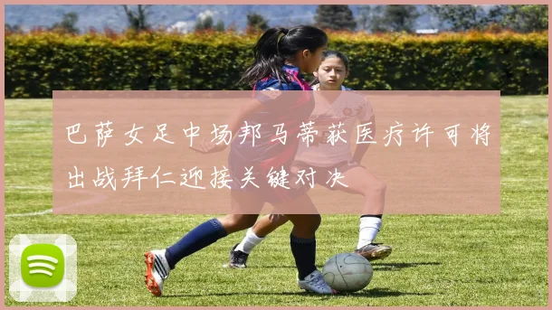 巴萨女足中场邦马蒂获医疗许可将出战拜仁迎接关键对决