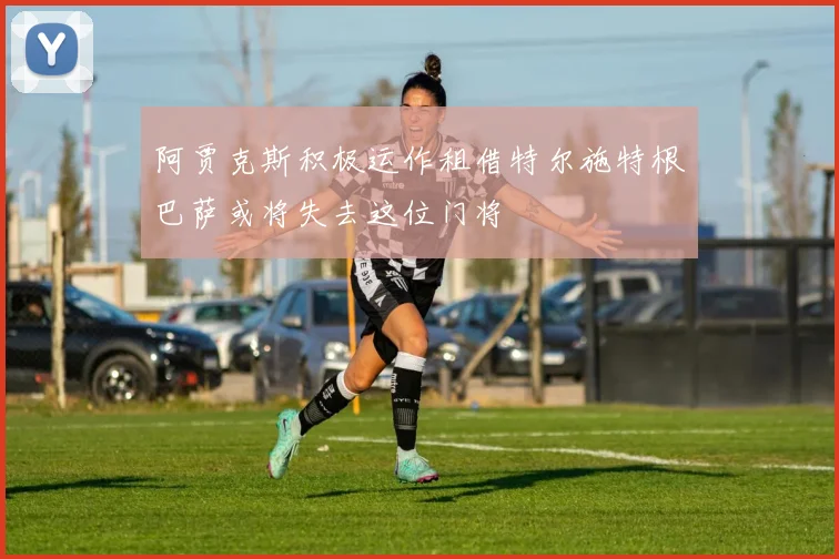 阿贾克斯积极运作租借特尔施特根巴萨或将失去这位门将