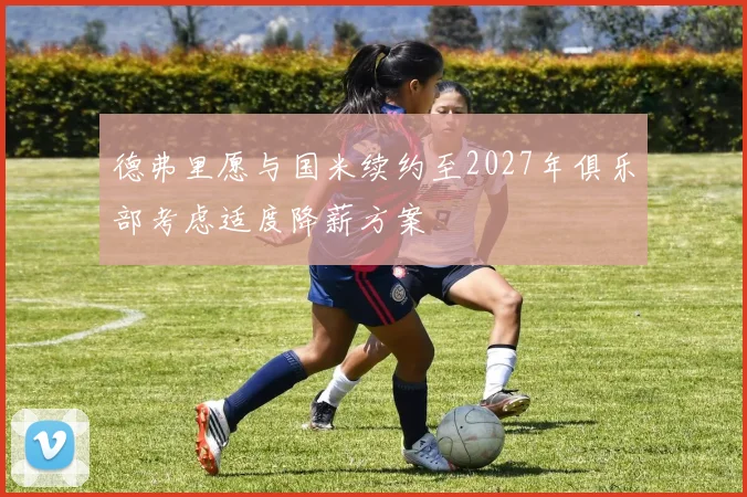 德弗里愿与国米续约至2027年俱乐部考虑适度降薪方案