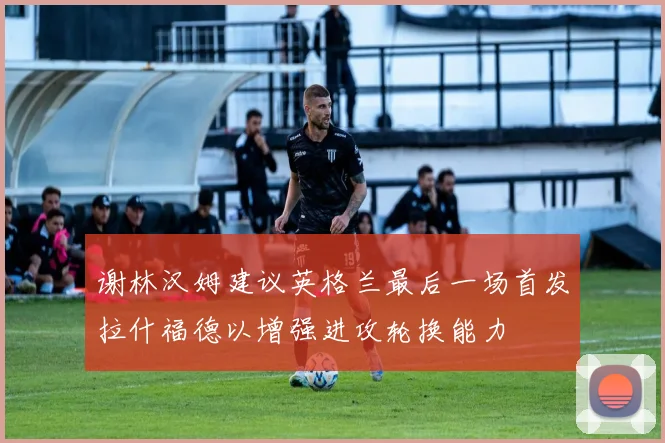 谢林汉姆建议英格兰最后一场首发拉什福德以增强进攻轮换能力