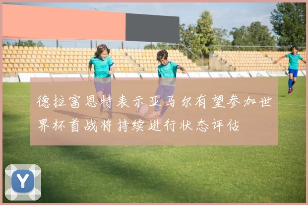 德拉富恩特表示亚马尔有望参加世界杯首战将持续进行状态评估