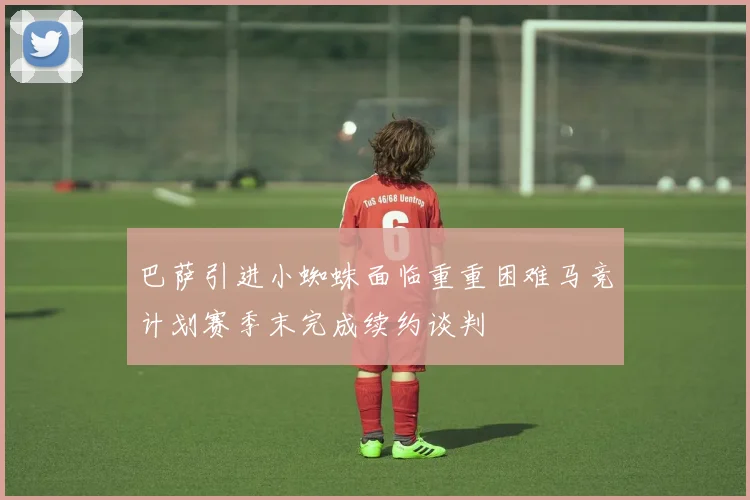 巴萨引进小蜘蛛面临重重困难马竞计划赛季末完成续约谈判