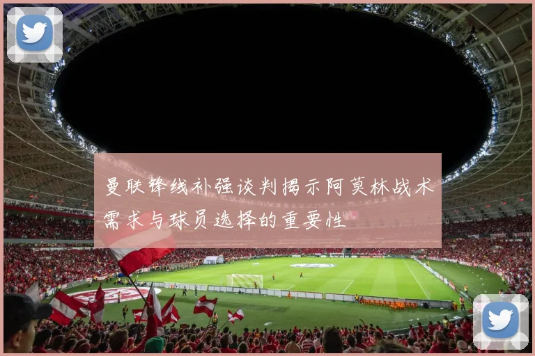 曼联锋线补强谈判揭示阿莫林战术需求与球员选择的重要性