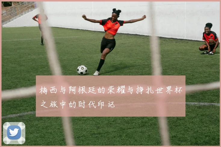 梅西与阿根廷的荣耀与挣扎世界杯之旅中的时代印记