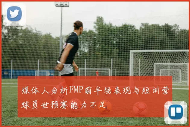 媒体人分析FMP前半场表现与短训营球员世预赛能力不足