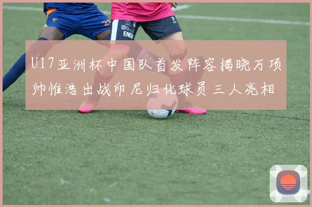 U17亚洲杯中国队首发阵容揭晓万项帅惟浩出战印尼归化球员三人亮相