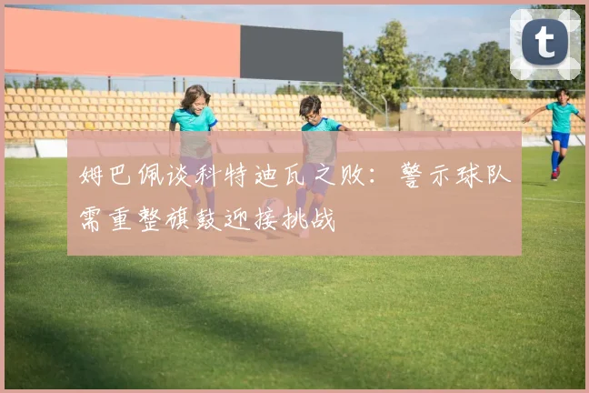 姆巴佩谈科特迪瓦之败：警示球队需重整旗鼓迎接挑战