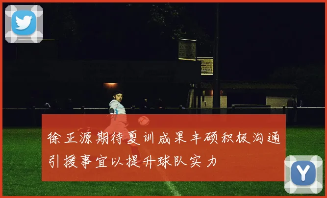 徐正源期待夏训成果丰硕积极沟通引援事宜以提升球队实力