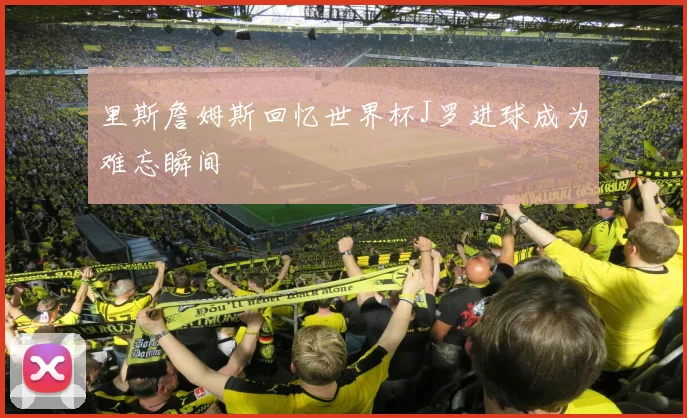 里斯詹姆斯回忆世界杯J罗进球成为难忘瞬间